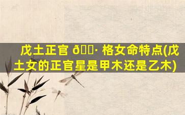 戊土正官 🌷 格女命特点(戊土女的正官星是甲木还是乙木)